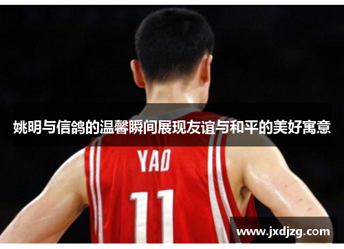 姚明与信鸽的温馨瞬间展现友谊与和平的美好寓意