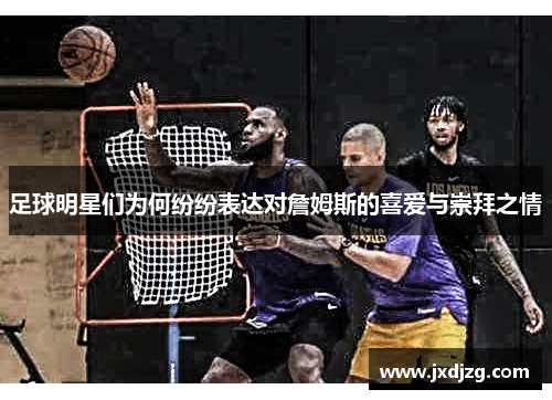 足球明星们为何纷纷表达对詹姆斯的喜爱与崇拜之情