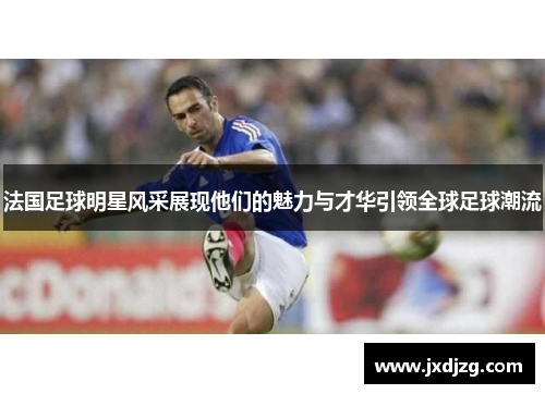 法国足球明星风采展现他们的魅力与才华引领全球足球潮流