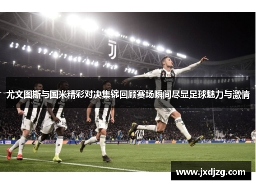 尤文图斯与国米精彩对决集锦回顾赛场瞬间尽显足球魅力与激情