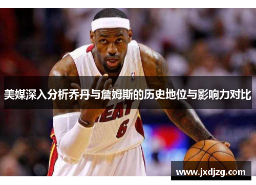 美媒深入分析乔丹与詹姆斯的历史地位与影响力对比